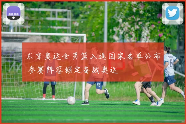 东京奥运会男篮入选国家名单公布 参赛阵容锁定备战奥运