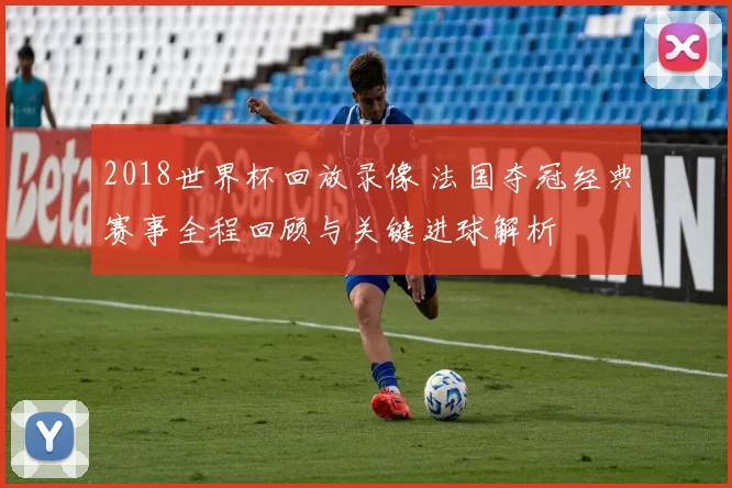 2018世界杯回放录像 法国夺冠经典赛事全程回顾与关键进球解析