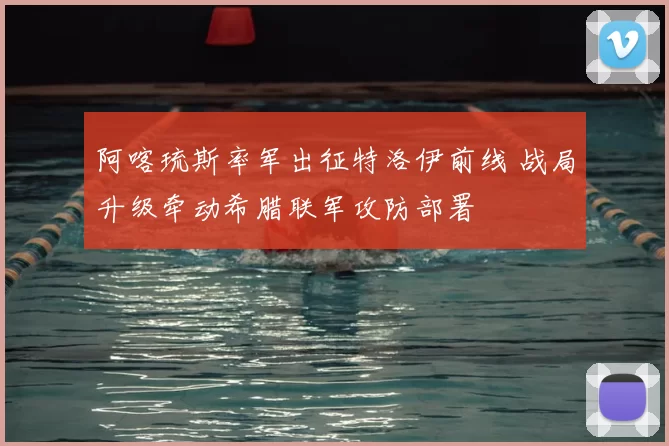 阿喀琉斯率军出征特洛伊前线 战局升级牵动希腊联军攻防部署