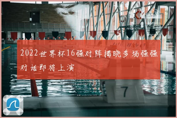 2022世界杯16强对阵揭晓多场强强对话即将上演