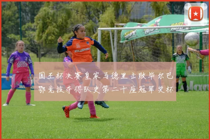 国王杯决赛皇家马德里击败毕尔巴鄂竞技夺得队史第二十座冠军奖杯