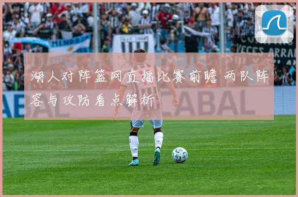 湖人对阵篮网直播比赛前瞻 两队阵容与攻防看点解析