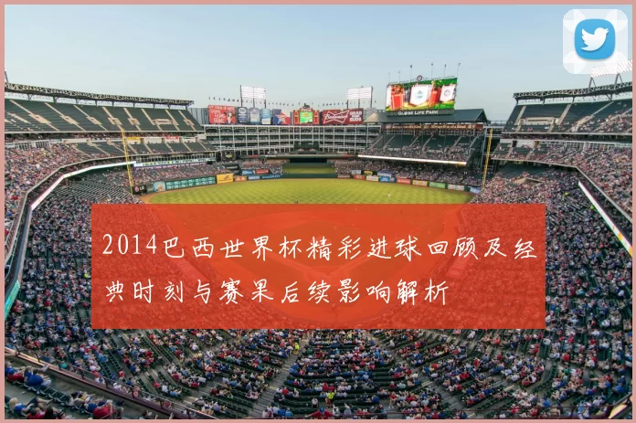 2014巴西世界杯精彩进球回顾及经典时刻与赛果后续影响解析