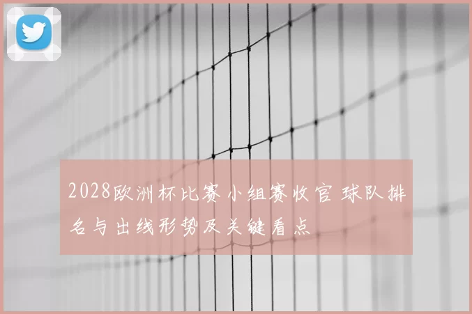 2028欧洲杯比赛小组赛收官 球队排名与出线形势及关键看点