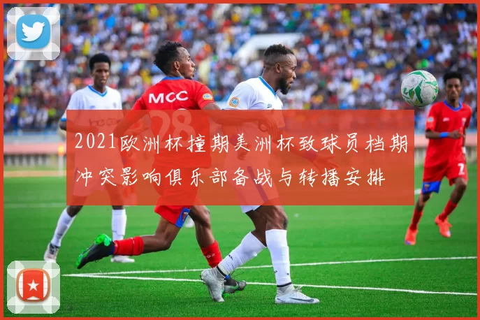 2021欧洲杯撞期美洲杯致球员档期冲突影响俱乐部备战与转播安排