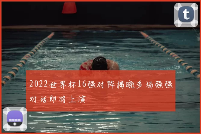 2022世界杯16强对阵揭晓多场强强对话即将上演