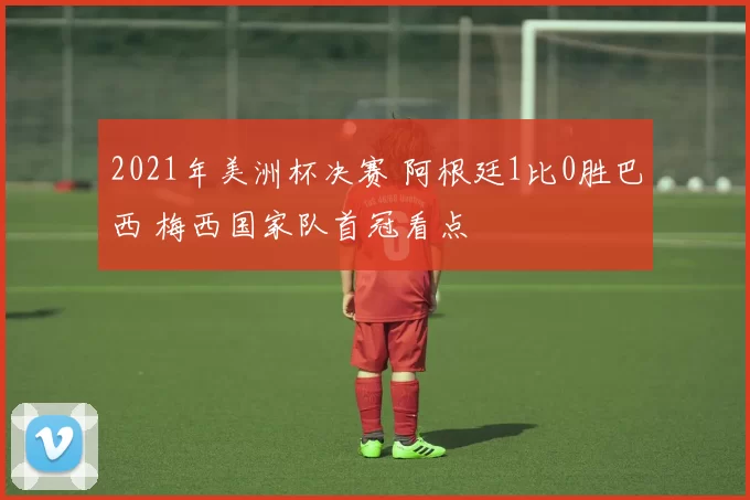 2021年美洲杯决赛 阿根廷1比0胜巴西 梅西国家队首冠看点