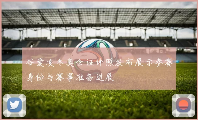 谷爱凌冬奥会证件照发布展示参赛身份与赛事准备进展