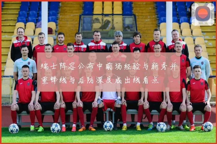 瑞士阵容公布中前场经验与新秀并重锋线与后防深度成出线看点