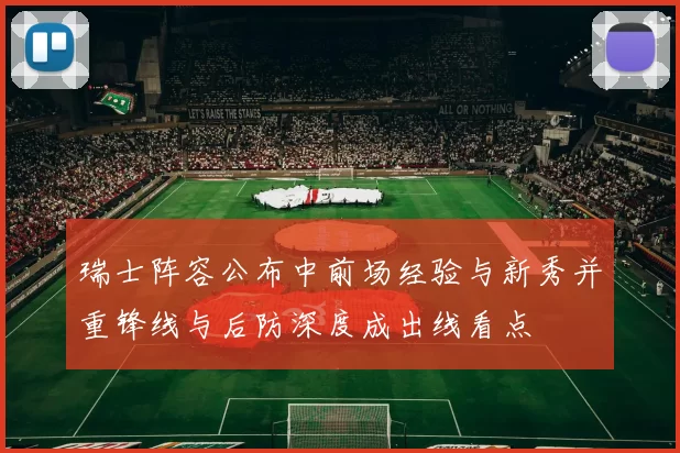 瑞士阵容公布中前场经验与新秀并重锋线与后防深度成出线看点