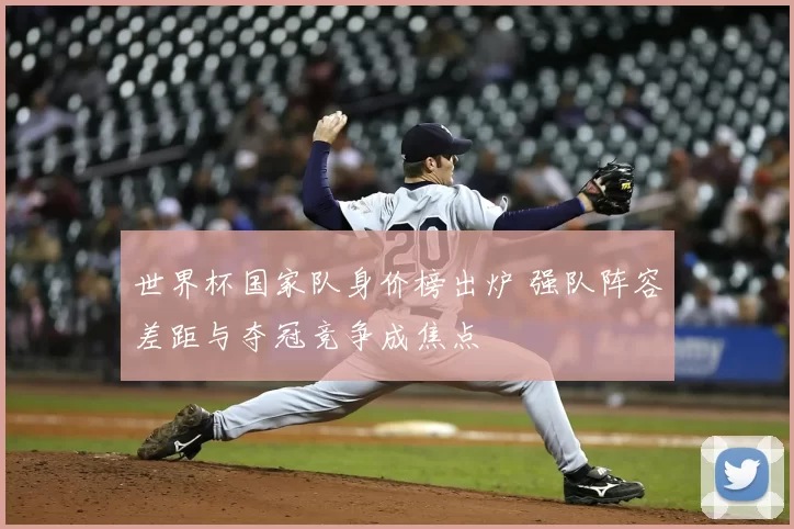 世界杯国家队身价榜出炉 强队阵容差距与夺冠竞争成焦点