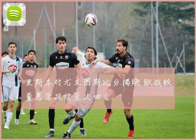 里斯本对尤文图斯比分揭晓 欧战较量悬念延续至次回合