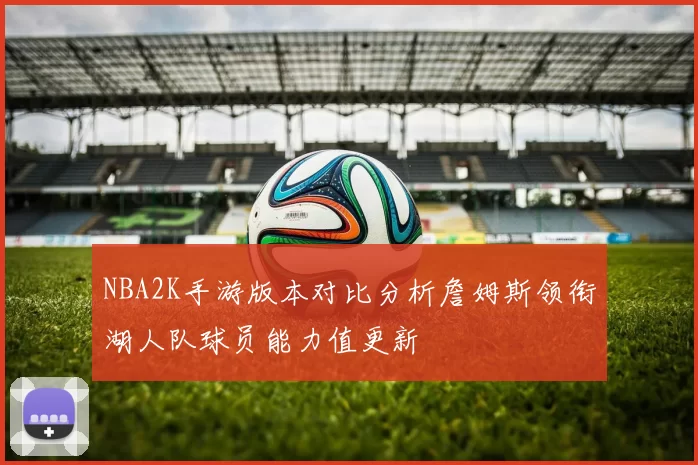 NBA2K手游版本对比分析詹姆斯领衔湖人队球员能力值更新