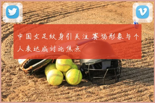中国女足纹身引关注 赛场形象与个人表达成讨论焦点