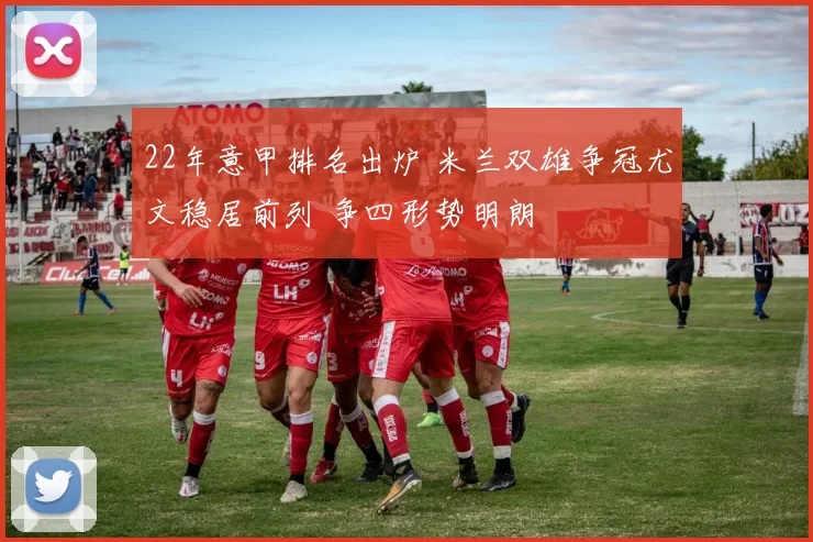 22年意甲排名出炉 米兰双雄争冠尤文稳居前列 争四形势明朗