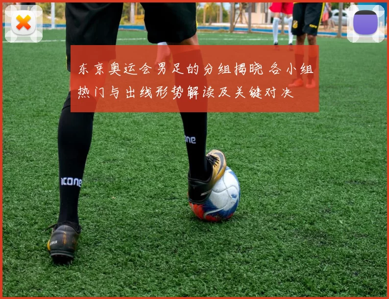 东京奥运会男足的分组揭晓 各小组热门与出线形势解读及关键对决