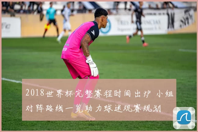 2018世界杯完整赛程时间出炉 小组对阵路线一览助力球迷观赛规划