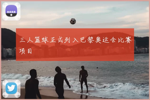 三人篮球正式列入巴黎奥运会比赛项目