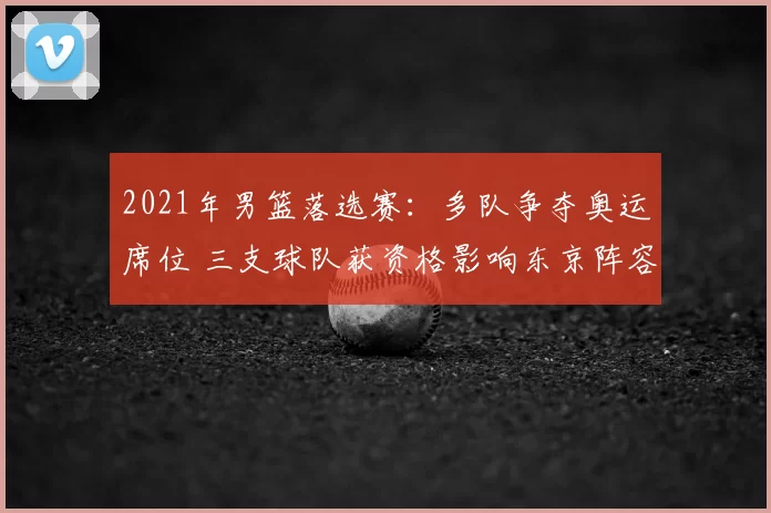 2021年男篮落选赛:多队争夺奥运席位 三支球队获资格影响东京阵容
