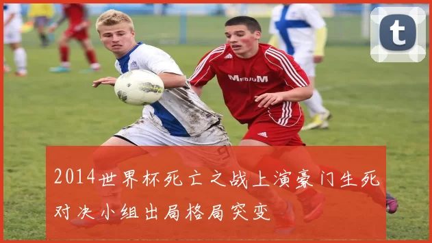 2014世界杯死亡之战上演豪门生死对决小组出局格局突变
