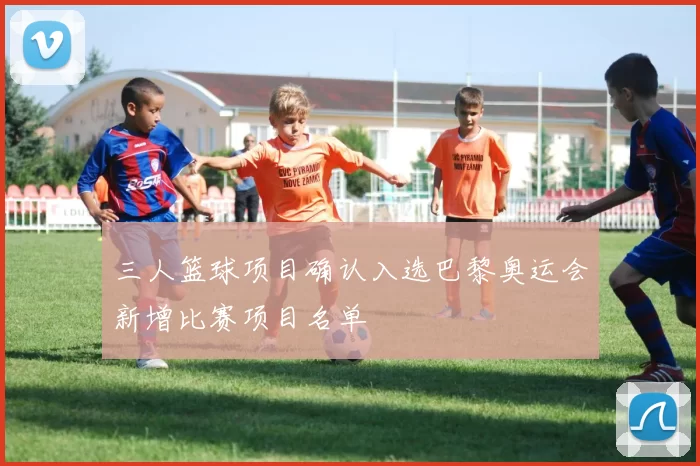 三人篮球项目确认入选巴黎奥运会新增比赛项目名单
