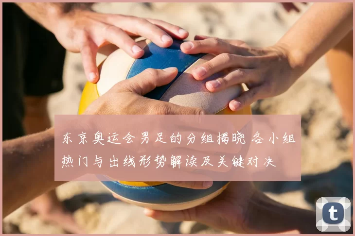 东京奥运会男足的分组揭晓 各小组热门与出线形势解读及关键对决