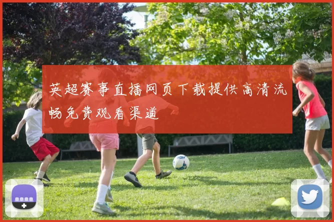 英超赛事直播网页下载提供高清流畅免费观看渠道