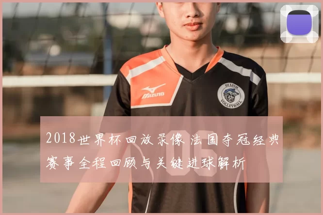 2018世界杯回放录像 法国夺冠经典赛事全程回顾与关键进球解析