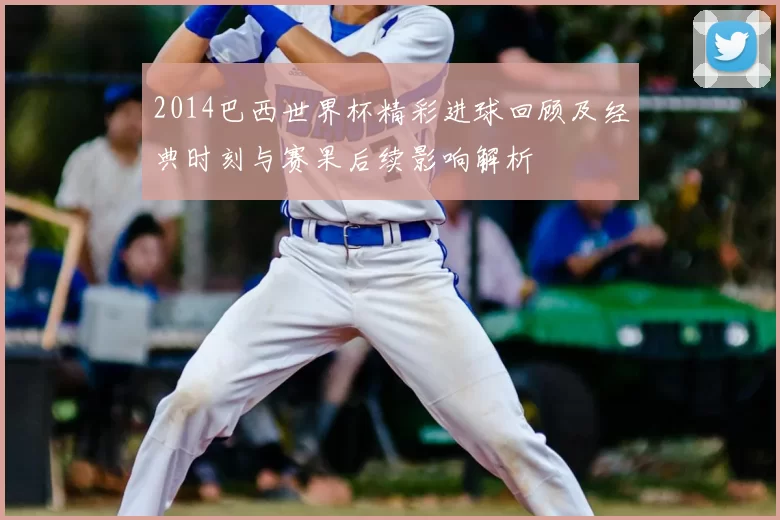 2014巴西世界杯精彩进球回顾及经典时刻与赛果后续影响解析