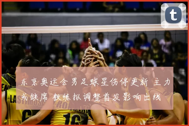 东京奥运会男足球星伤停更新 主力或缺席 教练拟调整首发影响出线