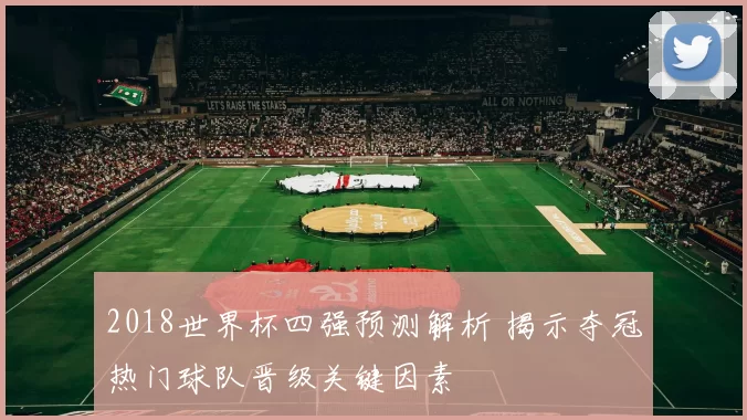 2018世界杯四强预测解析 揭示夺冠热门球队晋级关键因素