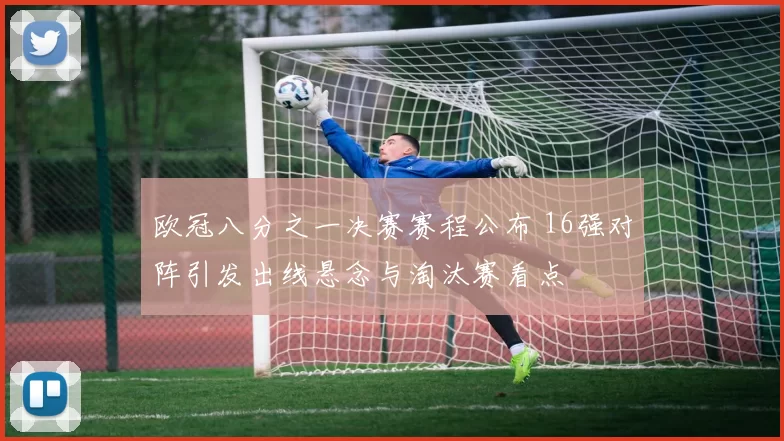 欧冠八分之一决赛赛程公布 16强对阵引发出线悬念与淘汰赛看点