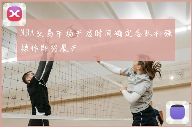 NBA交易市场开启时间确定各队补强操作即将展开