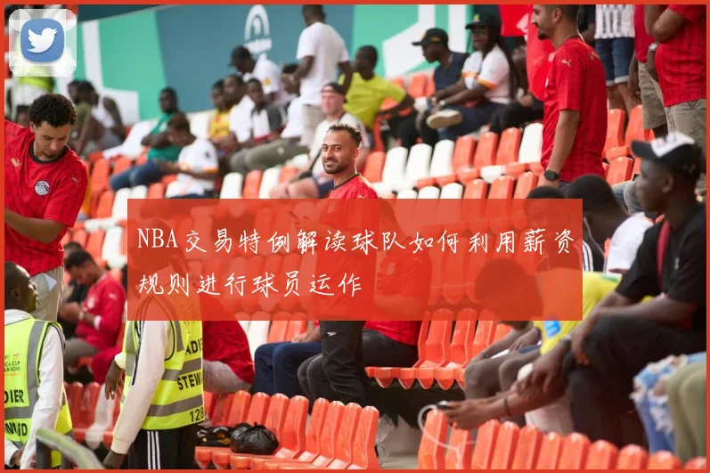 NBA交易特例解读球队如何利用薪资规则进行球员运作