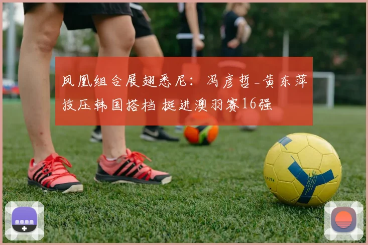 凤凰组合展翅悉尼:冯彦哲_黄东萍技压韩国搭档 挺进澳羽赛16强