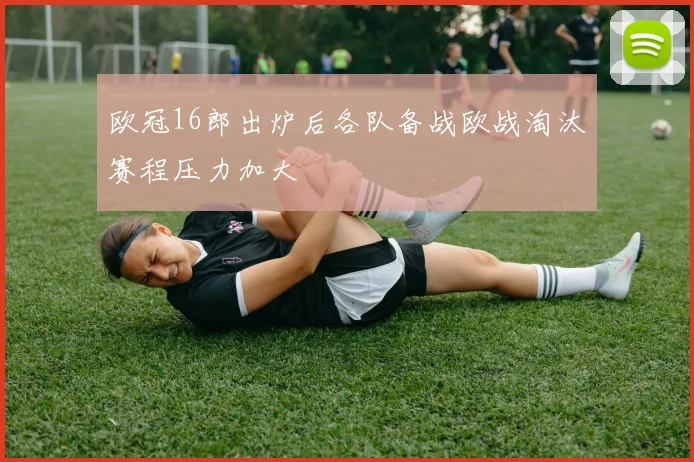 欧冠16郎出炉后各队备战欧战淘汰赛程压力加大