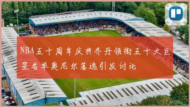 NBA五十周年庆典乔丹领衔五十大巨星名单奥尼尔落选引发讨论