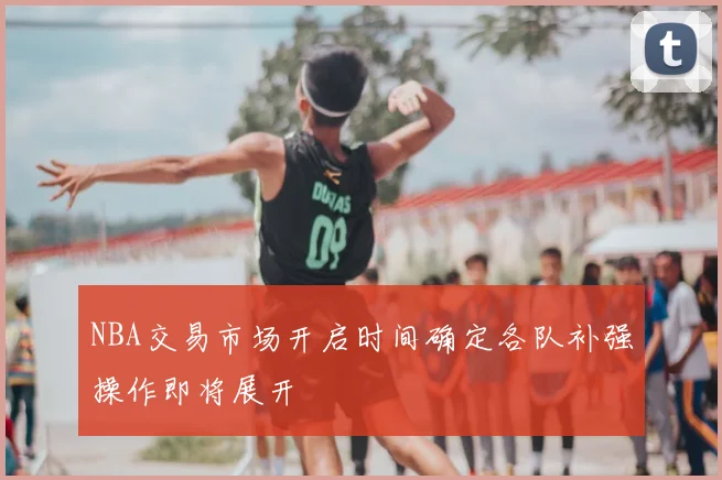 NBA交易市场开启时间确定各队补强操作即将展开