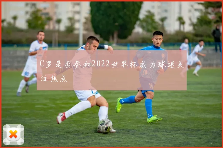 C罗是否参加2022世界杯成为球迷关注焦点