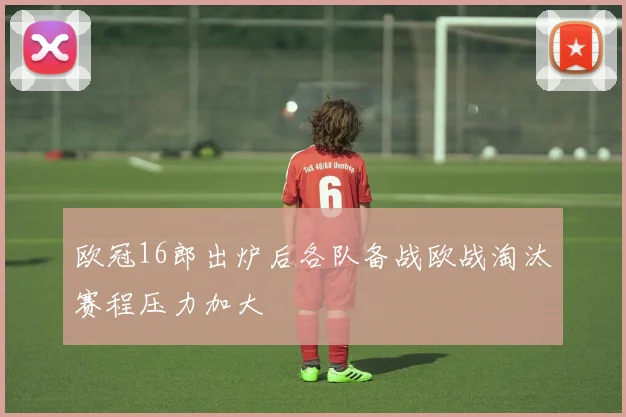 欧冠16郎出炉后各队备战欧战淘汰赛程压力加大