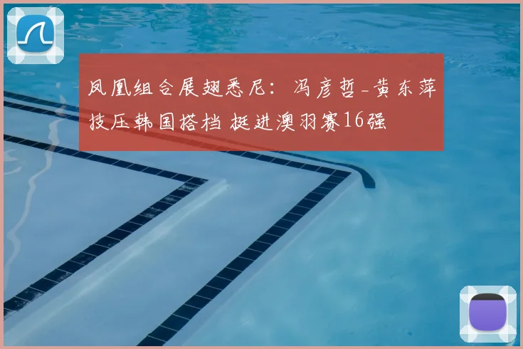 凤凰组合展翅悉尼：冯彦哲_黄东萍技压韩国搭档 挺进澳羽赛16强