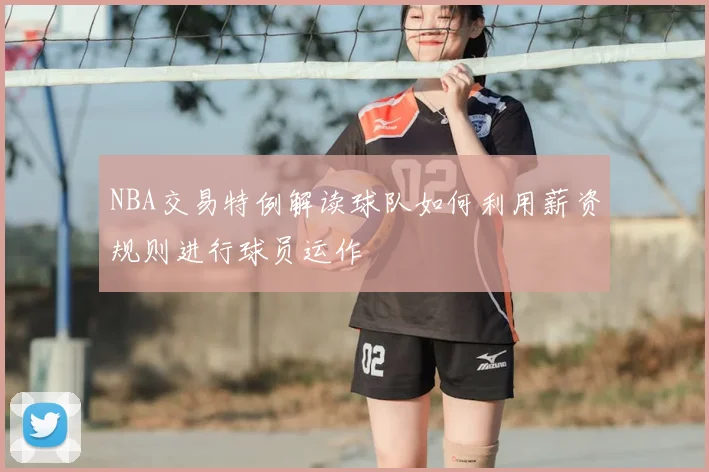 NBA交易特例解读球队如何利用薪资规则进行球员运作